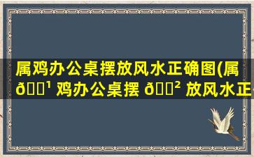 属鸡办公桌摆放风水正确图(属 🌹 鸡办公桌摆 🌲 放风水正确图81年农历7月16)